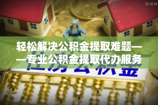 安溪轻松解决公积金提取难题——专业公积金提取代办服务详解
