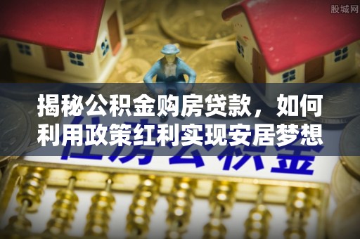 安溪揭秘公积金购房贷款，如何利用政策红利实现安居梦想