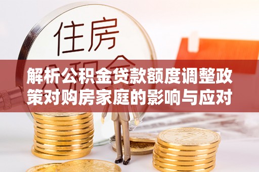 安溪解析公积金贷款额度调整政策对购房家庭的影响与应对策略