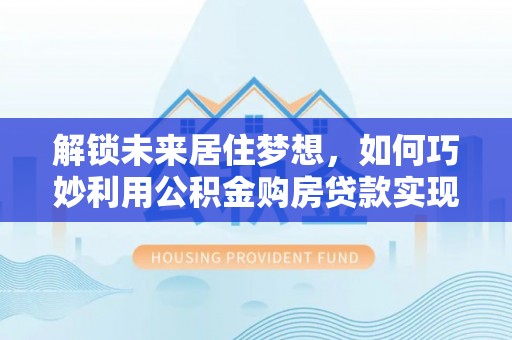 安溪解锁未来居住梦想，如何巧妙利用公积金购房贷款实现房产投资