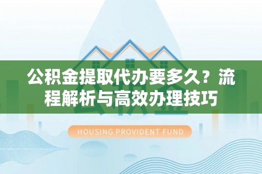 安溪公积金提取代办要多久？流程解析与高效办理技巧