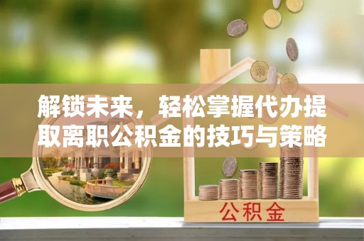 安溪解锁未来，轻松掌握代办提取离职公积金的技巧与策略