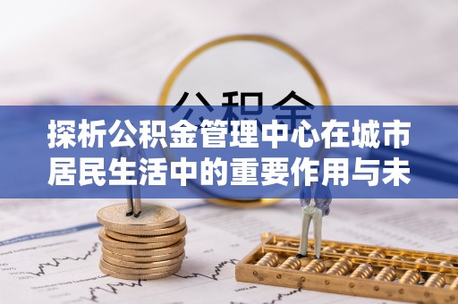 安溪探析公积金管理中心在城市居民生活中的重要作用与未来发展趋势