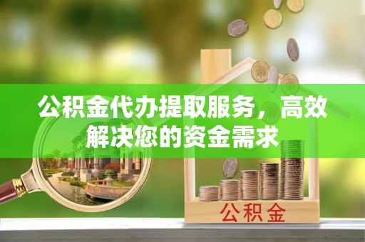 安溪公积金代办提取服务，高效解决您的资金需求