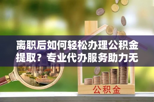 安溪离职后如何轻松办理公积金提取？专业代办服务助力无忧