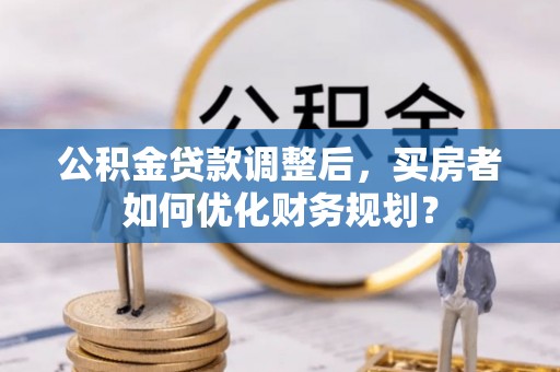 安溪公积金贷款调整后，买房者如何优化财务规划？