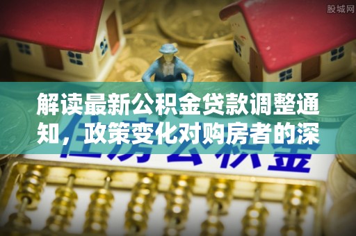 安溪解读最新公积金贷款调整通知，政策变化对购房者的深远影响